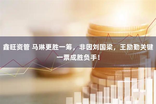 鑫旺资管 马琳更胜一筹，非因刘国梁，王励勤关键一票成胜负手！