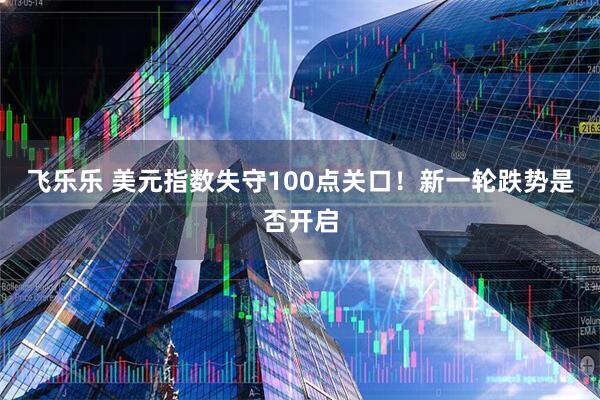 飞乐乐 美元指数失守100点关口！新一轮跌势是否开启