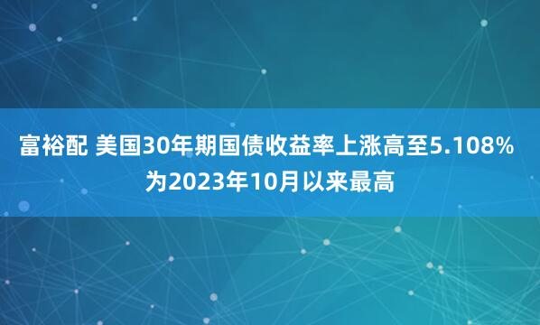 富裕配 美国30年期国债收益率上涨高至5.108% 为2023年10月以来最高