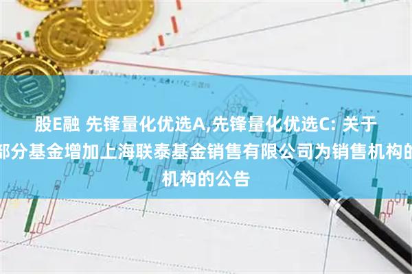 股E融 先锋量化优选A,先锋量化优选C: 关于旗下部分基金增加上海联泰基金销售有限公司为销售机构的公告