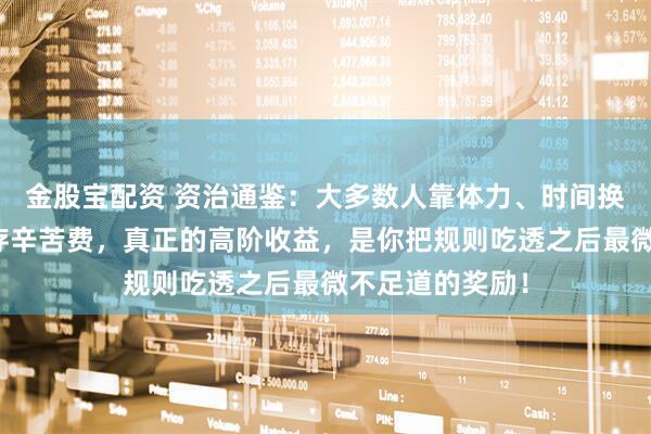 金股宝配资 资治通鉴：大多数人靠体力、时间换的，不过是生存辛苦费，真正的高阶收益，是你把规则吃透之后最微不足道的奖励！