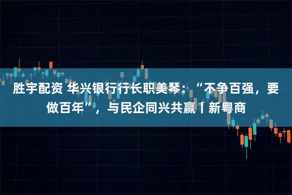 胜宇配资 华兴银行行长职美琴：“不争百强，要做百年”，与民企同兴共赢丨新粤商