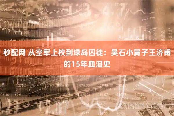 秒配网 从空军上校到绿岛囚徒：吴石小舅子王济甫的15年血泪史