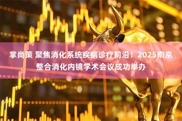掌尚策 聚焦消化系统疾病诊疗前沿！2025南京整合消化内镜学术会议成功举办