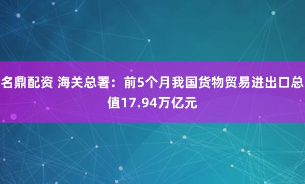 名鼎配资 海关总署：前5个月我国货物贸易进出口总值17.94万亿元
