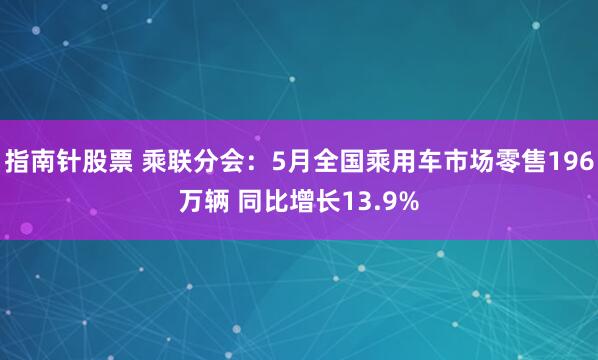 指南针股票 乘联分会：5月全国乘用车市场零售196万辆 同比增长13.9%