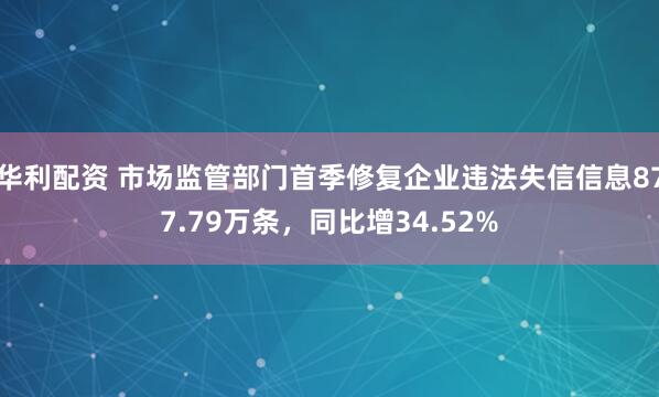 华利配资 市场监管部门首季修复企业违法失信信息877.79万条,同比增34.52%