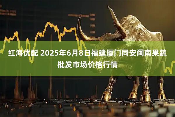 红海优配 2025年6月8日福建厦门同安闽南果蔬批发市场价格行情