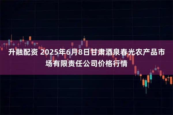 升融配资 2025年6月8日甘肃酒泉春光农产品市场有限责任公司价格行情