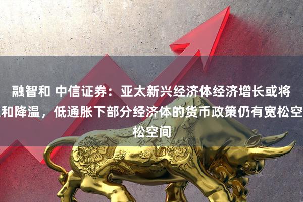 融智和 中信证券：亚太新兴经济体经济增长或将温和降温，低通胀下部分经济体的货币政策仍有宽松空间