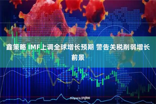 鑫策略 IMF上调全球增长预期 警告关税削弱增长前景