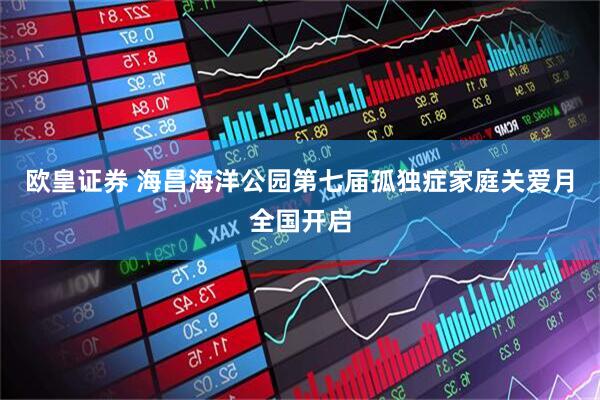 欧皇证券 海昌海洋公园第七届孤独症家庭关爱月全国开启