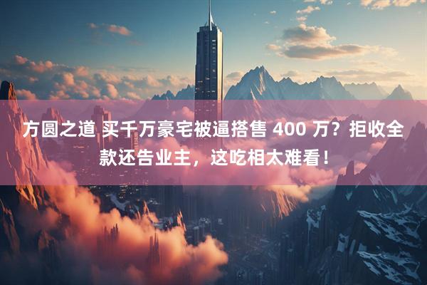 方圆之道 买千万豪宅被逼搭售 400 万？拒收全款还告业主，这吃相太难看！