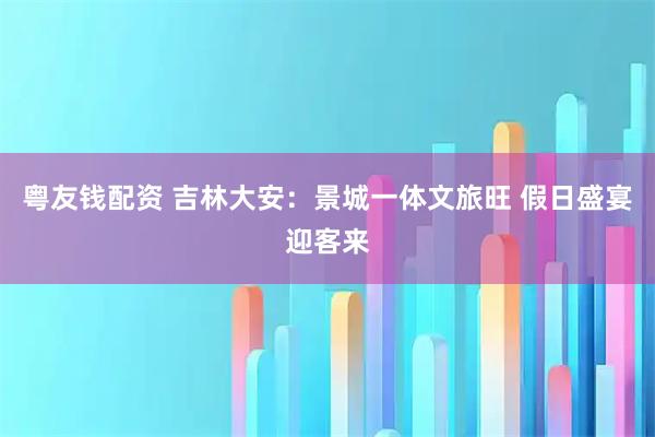 粤友钱配资 吉林大安：景城一体文旅旺 假日盛宴迎客来