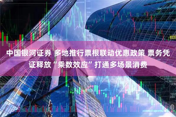 中国银河证券 多地推行票根联动优惠政策 票务凭证释放“乘数效应”打通多场景消费
