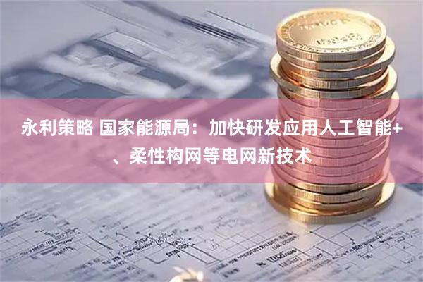 永利策略 国家能源局：加快研发应用人工智能+、柔性构网等电网新技术