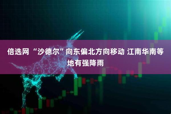 倍选网 “沙德尔”向东偏北方向移动 江南华南等地有强降雨